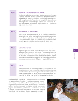 15 
Lengua en 2º 
Completar consultando el texto fuente 
Los alumnos y las alumnas recitan o cantan nuevamente la copla 
o canción releyendo el texto al tiempo que el docente señala ca-da 
palabra que dicen en el pizarrón. El docente les plantea tare-as 
de completamiento. Para ello reparte copias de la canción con 
blancos para ser completados por los niños y las niñas; éstos tra-bajarán 
en pares y consultando el texto escrito en el pizarrón o 
pegado en el cuaderno. 
Nuevamente, en el cuaderno 
Si se trata de la primera actividad del día, copian la fecha y revi-san 
la copia. Escriben el título: COMPLETO. Pegan los papeles que 
tienen el texto con los blancos llenos. El docente revisa la tarea 
y sugiere las correcciones. Para el desarrollo de estas tareas los 
docentes pueden consultar las propuestas de primer año. 
Escribir con ayuda 
En pares repasan las rimas que han trabajado en la copla y pien-san 
palabras que terminen igual, es decir piensan nuevas rimas. 
Los niños y las niñas proponen sus palabras, pasan al pizarrón y 
las escriben. Recordemos que es central en esta tarea que los 
alumnos y las alumnas pasen al pizarrón y escriban sus palabras 
con la colaboración del resto del grupo y la guía del docente. 
Ilustrar 
Cuando los niños y las niñas emprenden la tarea de ilustrar una 
copla o un cuento, están realizando una tarea de interpretación. 
Esta situación en el contexto del proceso de alfabetización da ori-gen 
a la verbalización, en la que el niño y la niña hablan del tex-to 
y de su particular interpretación expresada en el dibujo. 
TAREA 4 
TAREA 5 
TAREA 6 
TAREA 7 
Todos los juegos, adivinanzas y lecturas dan lugar a actividades 
de repaso de lectura, escritura y revisión de palabras. Estas ta-reas, 
como ya hemos visto en el primer año, promueven un tra-bajo 
intensivo en relación con el desarrollo de la conciencia 
gráfica y la correspondencia fonológica; además se ponen en 
juego los conocimientos, predicciones e hipótesis que los niños 
y las niñas van formulando en torno a la escritura y su modo de 
representar y se incrementa el léxico de palabras escritas. 
 