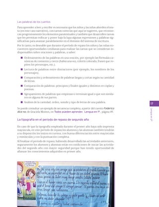 Las palabras de los cuentos 
Para aprender a leer y escribir es necesario que los niños y las niñas aborden el tex-to 
(en este caso narrativo), con tareas como las que aquí se sugieren, que reconoz-can 
progresivamente los elementos paratextuales y también que desarrollen tareas 
que les permitan enfocar y poner bajo la lupa algunas expresiones y palabras sig-nificativas 
para avanzar paralelamente en el dominio del sistema de escritura. 
Por lo tanto, es deseable que durante el período de repaso los niños y las niñas en-cuentren 
oportunidades cotidianas para realizar las tareas que se consideran in-dispensables 
sobre oraciones y palabras, a saber: 
Ordenamiento de las palabras en una oración, por ejemplo las fórmulas ca-nónicas 
de comienzo y cierre (había una vez, colorín colorado, frases que re-piten 
los personajes, etc.). 
Lectura de palabras entre distractores (por ejemplo, los nombres de los 
personajes). 
Comparación y ordenamiento de palabras largas y cortas según su cantidad 
de letras. 
Comparación de palabras: principios y finales iguales y distintos en coplas y 
poemas. 
Agrupamiento de palabras que empiezan o terminan igual o que son simila-res 
en alguna de sus partes. 
Análisis de la cantidad, orden, sonido y tipo de letras de una palabra. 
Se puede consultar un ejemplo de secuencia completa, a partir del cuento Federico 
dice no, de Graciela Montes, en Todos pueden aprender. Lengua en 1º, página 49. 
La tipografía en el periodo de repaso de segundo año 
En caso de que la tipografía empleada durante el primer año haya sido imprenta 
mayúscula, en este período de repaso los alumnos y las alumnas también tendrán 
a su disposición los textos en cursiva, con buena diferenciación entre mayúsculas 
y minúsculas y con la puntuación completa. 
Al finalizar el período de repaso, habiendo desarrollado las actividades anteriores, 
seguramente los alumnos y alumnas están en condiciones de iniciar las activida-des 
del segundo año con mayor seguridad porque han tenido oportunidad de 
afianzar los conocimientos adquiridos en primer año. 
17 
Lengua en 2º 
 