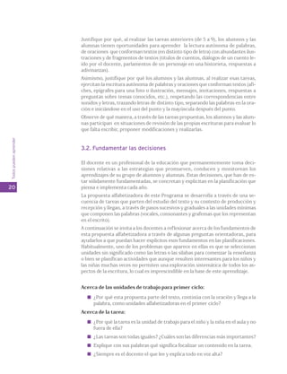 Todos pueden aprender 
20 
Justifique por qué, al realizar las tareas anteriores (de 5 a 9), los alumnos y las 
alumnas tienen oportunidades para aprender la lectura autónoma de palabras, 
de oraciones que conforman textos (en distinto tipo de letra) con abundantes ilus-traciones 
y de fragmentos de textos (títulos de cuentos, diálogos de un cuento le-ído 
por el docente, parlamentos de un personaje en una historieta, respuestas a 
adivinanzas). 
Asimismo, justifique por qué los alumnos y las alumnas, al realizar esas tareas, 
ejercitan la escritura autónoma de palabras y oraciones que conforman textos (afi-ches, 
epígrafes para una foto o ilustración, mensajes, invitaciones, respuestas a 
preguntas sobre temas conocidos, etc.), respetando las correspondencias entre 
sonidos y letras, trazando letras de distinto tipo, separando las palabras en la ora-ción 
e iniciándose en el uso del punto y la mayúscula después del punto. 
Observe de qué manera, a través de las tareas propuestas, los alumnos y las alum-nas 
participan en situaciones de revisión de las propias escrituras para evaluar lo 
que falta escribir, proponer modificaciones y realizarlas. 
3.2. Fundamentar las decisiones 
El docente es un profesional de la educación que permanentemente toma deci-siones 
relativas a las estrategias que promueven, conducen y monitorean los 
aprendizajes de su grupo de alumnos y alumnas. Estas decisiones, que han de es-tar 
sólidamente fundamentadas, se concretan y explicitan en la planificación que 
piensa e implementa cada año. 
La propuesta alfabetizadora de este Programa se desarrolla a través de una se-cuencia 
de tareas que parten del estudio del texto y su contexto de producción y 
recepción y llegan, a través de pasos sucesivos y graduales a las unidades mínimas 
que componen las palabras (vocales, consonantes y grafemas que los representan 
en el escrito). 
A continuación se invita a los docentes a reflexionar acerca de los fundamentos de 
esta propuesta alfabetizadora a través de algunas preguntas orientadoras, para 
ayudarlos a que puedan hacer explícitos esos fundamentos en las planificaciones. 
Habitualmente, uno de los problemas que aparece en ellas es que se seleccionan 
unidades sin significado como las letras o las sílabas para comenzar la enseñanza 
o bien se planifican actividades que aunque resulten interesantes para los niños y 
las niñas muchas veces no permiten una exploración sistemática de todos los as-pectos 
de la escritura, lo cual es imprescindible en la base de este aprendizaje. 
Acerca de las unidades de trabajo para primer ciclo: 
¿Por qué esta propuesta parte del texto, continúa con la oración y llega a la 
palabra, como unidades alfabetizadoras en el primer ciclo? 
Acerca de la tarea: 
¿Por qué la tarea es la unidad de trabajo para el niño y la niña en el aula y no 
fuera de ella? 
¿Las tareas son todas iguales? ¿Cuáles son las diferencias más importantes? 
Explique con sus palabras qué significa focalizar un contenido en la tarea. 
¿Siempre es el docente el que lee y explica todo en voz alta? 
 