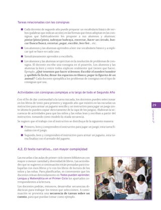 Tareas relacionadas con las consignas 
Cada docente de segundo año puede preparar un vocabulario básico de ver-bos 
(palabras que indican acción) en las formas que éstos adoptan en las con-signas 
que habitualmente les propone a sus alumnos y alumnas: 
pintar/pinta/pintá, subrayar/subraya, encerrar, hacer un círculo, bus-car/ 
busca/buscá, recortar, pegar, escribir, leer/leé... etc. 
Los alumnos y las alumnas aprenden a leer ese vocabulario básico y a expli-car 
qué se hace en cada caso. 
Simultáneamente aprenden a escribirlo. 
Los alumnos y las alumnas se ejercitan en la resolución de problemas de con-signa. 
El docente escribe una consigna en el pizarrón. Los alumnos y las 
alumnas la leen y entre todos explican oralmente qué tienen que hacer. 
Ejemplo: ¿Qué tenemos que hacer si leemos: Escribir el nombre/nombre 
y apellido/la fecha; llenar los espacios en blanco; pegar la figurita de un 
animal? Cada docente ejemplifica los problemas de consigna con el tipo de 
consignas que usa. 
Actividades con consignas complejas a lo largo de todo el Segundo Año 
Con el fin de dar continuidad a la tarea iniciada, los docentes pueden seleccionar 
en los libros de texto para primero y segundo año que existen en las escuelas un 
instructivo para armar un juguete sencillo y un instructivo para jugar un juego (es-te 
último lo pueden copiar directamente de la tapa de los juegos). Elaboran la se-cuencia 
de actividades para que los niños y las niñas lean y escriban a partir del 
instructivo, tomando como modelo la citada secuencia. 
Se sugiere que el trabajo con el instructivo se distribuya de la siguiente manera: 
Primero, leen y comprenden el instructivo para jugar un juego; esta tarea fi-naliza 
con el juego. 
Segundo, leen y comprenden el instructivo para armar un juguete, esta ta-rea 
finaliza con el armado del juguete. 
4.2. El texto narrativo... con mayor complejidad 
Las escuelas o las aulas de primer ciclo tienen bibliotecas con 
mayor o menor cantidad y diversidad de libros. Las activida-des 
que se sugieren a continuación están pensadas para tra-bajarlas 
con esos libros y/o con los libros de lectura de los 
niños y las niñas. Para planificarlas, es conveniente que los 
docentes relean detenidamente en Todos pueden aprender. 
Lengua y Matemática en el Primer Ciclo los apartados co-rrespondientes 
a la lectura. 
Los docentes podrán, entonces, desarrollar secuencias di-dácticas 
para trabajar los textos que seleccionen. A conti-nuación 
se presenta una secuencia de tareas sobre un 
cuento, para que puedan tomar como ejemplo. 
29 
Lengua en 2º 
 