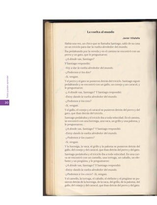 Todos pueden aprender 
30 
La vuelta al mundo 
Javier Villafañe 
Había una vez, un chico que se llamaba Santiago, salió de su casa 
en un triciclo para dar la vuelta alrededor del mundo. 
Iba pedaleando por la vereda y en el camino se encontró con un 
perro y un gato, que le preguntaron: 
-¿A dónde vas, Santiago? 
Y Santiago respondió: 
-Voy a dar la vuelta alrededor del mundo. 
-¿Podernos ir los dos? 
-Si, vengan. 
Y el perro y el gato se pusieron detrás del triciclo. Santiago siguió 
pedaleando y se encontró con un gallo, un conejo y un caracol, y 
le preguntaron: 
-¿.A dónde vas, Santiago? Y Santiago respondió: 
-Estoy dando la vuelta alrededor del mundo. 
-¿Podemos ir los tres? 
-Sí, vengan. 
Y el gallo, el conejo y el caracol se pusieron detrás del perro y del 
gato, que iban detrás del triciclo. 
Santiago pedaleaba y el triciclo iba a toda velocidad. En el camino, 
se encontró con una hormiga, una vaca, un grillo y una paloma, y 
le preguntaron: 
-¿A dónde vas, Santiago? Y Santiago respondió: 
-Estoy dando la vuelta alrededor del mundo. 
-¿Podemos ir los cuatro? 
-Sí, vengan. 
Y la hormiga, la vaca, el grillo y la paloma se pusieron detrás del 
gallo, del conejo y del caracol, que iban detrás del perro y del gato. 
Santiago pedaleaba y el triciclo iba a toda velocidad. En una cur-va 
se encontró con un camello, una tortuga, un caballo, un ele-fante 
y un pingüino, y le preguntaron: 
-¿A dónde vas, Santiago? Y Santiago respondió: 
-Estoy dando la vuelta alrededor del mundo. 
-¿Podemos ir los cinco? -Sí, vengan. 
Y el camello, la tortuga, el caballo, el elefante y el pingüino se pu-sieron 
detrás de la hormiga, de la vaca, del grillo, de la paloma, del 
gallo, del conejo y del caracol, que iban detrás del perro y del gato. 
 