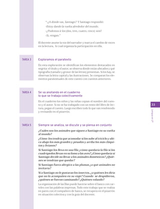 33 
Lengua en 2º 
“-¿A dónde vas, Santiago? Y Santiago respondió: 
-Estoy dando la vuelta alrededor del mundo. 
-¿Podemos ir los (dos, tres, cuatro, cinco) seis? 
-Si, vengan.” 
El docente asume la voz del narrador y marca el cambio de voces 
en la lectura, lo cual organiza la participación en ella. 
Exploramos el paratexto 
En esta exploración se identifican los elementos destacados en 
negrita: el título y el autor, se observa dónde están ubicados y qué 
tipografía (tamaño y grosor de las letras) presentan. Si los hay, se 
observan la letra capital y las ilustraciones. Se comparan los ele-mentos 
paratextuales de este cuento con cuentos anteriores. 
Se va anotando en el cuaderno 
lo que se trabaja colectivamente 
En el cuaderno los niños y las niñas copian el nombre del cuen-to 
y el autor. Si no se ha trabajado con un texto del libro de lec-tura, 
pegan el cuento. Luego escriben todo lo que van resolviendo 
y revisando en el pizarrón. 
Siempre se analiza, se discute y se piensa en conjunto 
¿Cuáles son los animales que siguen a Santiago en su vuelta 
al mundo? 
¿Cómo los tendría que acomodar si los sube al triciclo y ubi-ca 
abajo los más grandes y pesados y arriba los más chiqui-tos 
y livianos? 
Si Santiago los lleva en una fila ¿cómo quedaría la fila si los 
cuadrúpedos llevan en su lomo a las aves? ¿Cómo quedaría si 
Santiago decide no llevar a los animales domésticos? ¿Quié-nes 
se tendrían que quedar? 
Si Santiago fuera alérgico a las plumas ¿a qué animales no 
invitaría? 
Si a Santiago no le gustaran los insectos, ¿a quiénes les diría 
que no lo acompañen en su viaje? Cuando se despidieron, 
¿quiénes se fueron caminando? ¿Quiénes volando? 
La organización de las filas puede hacerse sobre el banco con car-teles 
con las palabras impresas. Todo este trabajo que se realiza 
en pares con el compañero de banco, se recupera en el pizarrón 
en situación colectiva y con la guía del docente. 
TAREA 3 
TAREA 4 
TAREA 5 
 