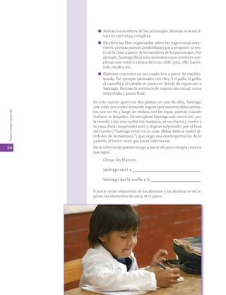 Todos pueden aprender 
34 
Anotan los nombres de los personajes. Revisan si la escri-tura 
es correcta y completa. 
Escriben las filas organizadas sobre las sugerencias ante-riores; 
piensan nuevas posibilidades para proponer al res-to 
de la clase a partir de los nombres de los personajes. Por 
ejemplo, Santiago lleva a los animales cuyos nombres em-piezan 
con vocal o tienen diéresis, tilde, jota, elle, hache, 
más vocales, etc. 
Elaboran oraciones en sus cuadernos a partir de esa bús-queda. 
Por ejemplo (animales con elle): Y el gallo, el grillo, 
el camello y el caballo se pusieron detrás de/siguieron a 
Santiago. Revisan la escritura de mayúscula inicial, coma 
intermedia y punto final. 
En este cuento aparecen dos planos; en uno de ellos, Santiago 
sale a dar una vuelta al mundo seguido por innumerables anima-les, 
ven un río y luego un molino con las aspas quietas; cuando 
vuelven, se despiden. En otro plano Santiago sale en triciclo, por 
la vereda, a dar una vuelta a la manzana, ve un charco y vuelve a 
su casa. Para comprender esto y dejarse sorprender por el final 
del cuento (“Santiago entró en su casa. Había dado la vuelta al-rededor 
de la manzana.”) que exige una reinterpretación de lo 
ya leído, el lector tiene que hacer inferencias. 
Estas inferencias pueden surgir a partir de una consigna como la 
que sigue: 
Llenar los blancos: 
Santiago salió a _______________________________ 
Santiago dio la vuelta a la _______________________ 
A partir de las respuestas de los alumnos y las alumnas se recu-peran 
los elementos de uno y otro plano. 
 