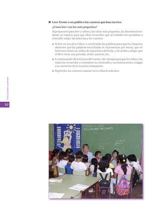 Leer frente a un público los cuentos que han escrito. 
¿Cómo leer con los más pequeños? 
Al prepararse para leer a niños y las niñas más pequeños, los docentes brin-darán 
un espacio para que ellos recuerden qué actividades los ayudaban a 
entender mejor las historias y los cuentos: 
Al leer en voz alta el libro, ir mostrando las palabras para que los chiquitos 
observen que las palabras escuchadas se representan por letras, que en 
la lectura existe un orden de izquierda a derecha, y de arriba a abajo; que 
el libro tiene una portada, título, autores, etc. 
A continuación de la lectura del cuento, dar tiempo para que los niños y las 
niñas los recuerden y comenten su contenido y sus ilustraciones, traigan 
a su memoria otros cuentos semejantes. 
Repetirles los cuentos cuantas veces ellos lo soliciten. 
Todos pueden aprender 
52 
 