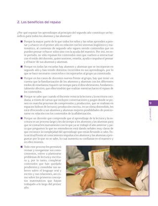 9 
Lengua en 2º 
2. Los beneficios del repaso 
¿Por qué repasar los aprendizajes al principio del segundo año constituye un be-neficio 
para todos los alumnos y las alumnas? 
Porque la mayor parte de lo que todos los niños y las niñas aprenden a pen-sar 
y a hacer en el primer año en relación con los sistemas lingüístico y ma-temático, 
al comienzo de segundo año siguen siendo contenidos que no 
pueden pensar ni hacer solos sino con la ayuda del maestro. Por eso, en es-te 
período, no sólo repasan los contenidos sino que vuelven a interactuar 
con el estilo del docente, quien sostiene, enseña, ayuda e impulsa el pensar 
y el hacer de sus alumnos y alumnas. 
Porque en todas las escuelas hay alumnos y alumnas que se incorporan en 
segundo año y han tenido distintos recorridos en sus aprendizajes, por lo 
que se hace necesario conocerlos e incorporarlos al grupo ya constituido. 
Porque en los casos de docentes nuevos frente al grupo, hay que tener en 
cuenta que la familiarización de los alumnos y alumnas con los diferentes 
estilos de enseñanza requiere un tiempo para el descubrimiento, fundamen-talmente 
afectivo, que ellos tendrán que realizar mientras hacen el repaso de 
los contenidos. 
Porque se sabe que cuando el docente reinicia la lectura y la escritura coti-diana, 
a través de tareas que incluyen conversaciones y juegos donde se po-nen 
en marcha procesos de comprensión y producción, que se realizan en 
espacios lúdicos de lectura y producción escrita, en un clima distendido, les 
está ofreciendo a sus alumnos y alumnas mejores posibilidades de posicio-narse 
en relación con los contenidos de la alfabetización. 
Porque un docente que comprende que el aprendizaje de la lectura y la es-critura 
es un proceso largo y les da tiempo a los alumnos y las alumnas para 
que se contacten nuevamente con lo que ya se trabajó el año anterior y pa-ra 
que pregunten lo que no entendieron está dando señales muy claras de 
que reconoce la complejidad del aprendizaje que están llevando a cabo. Es-ta 
actitud frente al conocimiento impulsa a los alumnos y las alumnas a pre-guntar 
por lo que no se sabe, lo cual aumenta su confianza en el maestro y 
en ellos mismos. 
Todo este proceso les permitirá 
revisar y reorganizar sus cono-cimientos, 
volver a plantearse 
problemas de lectura y escritu-ra 
y, por lo tanto, completar 
contenidos que han quedado 
pendientes y consolidar sus sa-beres 
sobre el lenguaje oral y 
escrito y sus relaciones, así co-mo 
sobre los primeros concep-tos 
matemáticos que hayan 
trabajado a lo largo del primer 
año. 
 