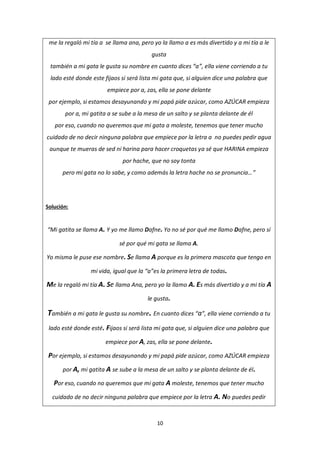 10
me la regaló mi tía a se llama ana, pero yo la llamo a es más divertido y a mi tía a le
gusta
también a mi gata le gusta su nombre en cuanto dices “a”, ella viene corriendo a tu
lado esté donde este fijaos si será lista mi gata que, si alguien dice una palabra que
empiece por a, zas, ella se pone delante
por ejemplo, si estamos desayunando y mi papá pide azúcar, como AZÚCAR empieza
por a, mi gatita a se sube a la mesa de un salto y se planta delante de él
por eso, cuando no queremos que mi gata a moleste, tenemos que tener mucho
cuidado de no decir ninguna palabra que empiece por la letra a no puedes pedir agua
aunque te mueras de sed ni harina para hacer croquetas ya sé que HARINA empieza
por hache, que no soy tonta
pero mi gata no lo sabe, y como además la letra hache no se pronuncia…”
Solución:
“Mi gatita se llama A. Y yo me llamo Dafne. Yo no sé por qué me llamo Dafne, pero sí
sé por qué mi gata se llama A.
Yo misma le puse ese nombre. Se llama A porque es la primera mascota que tengo en
mi vida, igual que la “a”es la primera letra de todas.
Me la regaló mi tía A. Se llama Ana, pero yo la llamo A. Es más divertido y a mi tía A
le gusta.
También a mi gata le gusta su nombre. En cuanto dices “a”, ella viene corriendo a tu
lado esté donde esté. Fijaos si será lista mi gata que, si alguien dice una palabra que
empiece por A, zas, ella se pone delante.
Por ejemplo, si estamos desayunando y mi papá pide azúcar, como AZÚCAR empieza
por A, mi gatita A se sube a la mesa de un salto y se planta delante de él.
Por eso, cuando no queremos que mi gata A moleste, tenemos que tener mucho
cuidado de no decir ninguna palabra que empiece por la letra A. No puedes pedir
 
