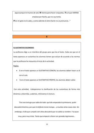 11
agua aunque te mueras de sed. Ni harina para hacer croquetas. Ya sé que HARINA
empieza por hache, que no soy tonta.
Pero mi gata no lo sabe, y como además la letra hache no se pronuncia…”
4
EL SUSTANTIVO ESCONDIDO
La profesora elige a un miembro del grupo para que lea el texto. Cada vez que en el
texto aparezca un sustantivo los alumnos tienen que actuar de acuerdo a las normas
que la profesora ha impuesto al inicio de la actividad.
Reglas:
 Si en el texto aparece un SUSTANTIVO COMÚN, los alumnos deben hacer un 8
con el culo.
 Si en el texto aparece un SUSTANTIVO PROPIO, los alumnos deben saltar.
Con esta actividad, trabajaremos la clasificación de los sustantivos de forma más
dinámica y divertida, y además, reforzamos la lectura.
“Era una tortuga que sabía de todo: qué día empezaba la primavera, quién
descubrió América, por qué el elefante tenía trompa… y muchas otras cosas más. Sin
embargo, el día que cumplió cien años descubrió que no sabía su nombre. Y se puso
muy, pero muy triste. Tanto que empezó a llorar con grandes lagrimones…
 