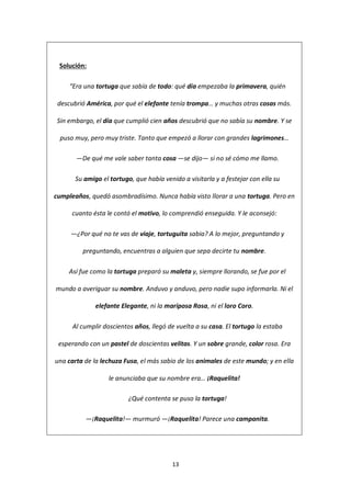13
Solución:
“Era una tortuga que sabía de todo: qué día empezaba la primavera, quién
descubrió América, por qué el elefante tenía trompa… y muchas otras cosas más.
Sin embargo, el día que cumplió cien años descubrió que no sabía su nombre. Y se
puso muy, pero muy triste. Tanto que empezó a llorar con grandes lagrimones…
—De qué me vale saber tanta cosa —se dijo— si no sé cómo me llamo.
Su amigo el tortugo, que había venido a visitarla y a festejar con ella su
cumpleaños, quedó asombradísimo. Nunca había visto llorar a una tortuga. Pero en
cuanto ésta le contó el motivo, lo comprendió enseguida. Y le aconsejó:
—¿Por qué no te vas de viaje, tortuguita sabia? A lo mejor, preguntando y
preguntando, encuentras a alguien que sepa decirte tu nombre.
Así fue como la tortuga preparó su maleta y, siempre llorando, se fue por el
mundo a averiguar su nombre. Anduvo y anduvo, pero nadie supo informarla. Ni el
elefante Elegante, ni la mariposa Rosa, ni el loro Coro.
Al cumplir doscientos años, llegó de vuelta a su casa. El tortugo la estaba
esperando con un pastel de doscientas velitas. Y un sobre grande, color rosa. Era
una carta de la lechuza Fusa, el más sabio de los animales de este mundo; y en ella
le anunciaba que su nombre era… ¡Raquelita!
¿Qué contenta se puso la tortuga!
—¡Raquelita!— murmuró —¡Raquelita! Parece una campanita.
 