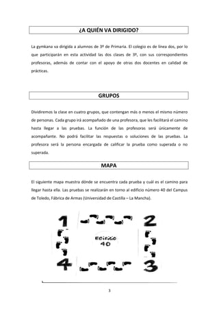 3
¿A QUIÉN VA DIRIGIDO?
La gymkana va dirigida a alumnos de 3º de Primaria. El colegio es de línea dos, por lo
que participarán en esta actividad las dos clases de 3º, con sus correspondientes
profesoras, además de contar con el apoyo de otras dos docentes en calidad de
prácticas.
GRUPOS
Dividiremos la clase en cuatro grupos, que contengan más o menos el mismo número
de personas. Cada grupo irá acompañado de una profesora, que les facilitará el camino
hasta llegar a las pruebas. La función de las profesoras será únicamente de
acompañante. No podrá facilitar las respuestas o soluciones de las pruebas. La
profesora será la persona encargada de calificar la prueba como superada o no
superada.
MAPA
El siguiente mapa muestra dónde se encuentra cada prueba y cuál es el camino para
llegar hasta ella. Las pruebas se realizarán en torno al edificio número 40 del Campus
de Toledo, Fábrica de Armas (Universidad de Castilla – La Mancha).
 