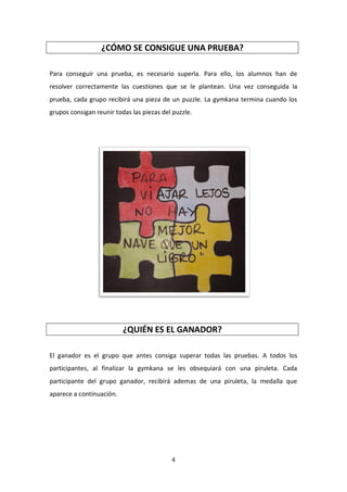 4
¿CÓMO SE CONSIGUE UNA PRUEBA?
Para conseguir una prueba, es necesario superla. Para ello, los alumnos han de
resolver correctamente las cuestiones que se le plantean. Una vez conseguida la
prueba, cada grupo recibirá una pieza de un puzzle. La gymkana termina cuando los
grupos consigan reunir todas las piezas del puzzle.
¿QUIÉN ES EL GANADOR?
El ganador es el grupo que antes consiga superar todas las pruebas. A todos los
participantes, al finalizar la gymkana se les obsequiará con una piruleta. Cada
participante del grupo ganador, recibirá ademas de una piruleta, la medalla que
aparece a continuación.
 
