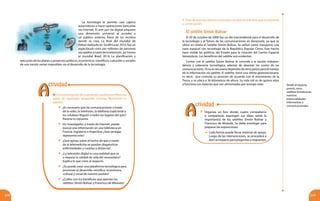 219218
Con la orientación de tu profesor o profesora reflexiona
sobre las siguientes preguntas. Expresa libremente tu
opinión.
	 ¿Es necesario que las comunicaciones a través
de la radio, la televisión, la telefonía tradicional y
los celulares lleguen a todos los lugares del país?
Razona tu repuesta.
	 Un investigador, a través de Internet, puede
buscar una información en una biblioteca en
Francia, Inglaterra o Argentina ¿Qué ventajas
representa esto?
	 ¿Qué opinas sobre el hecho de que a través
de la telemedicina se puedan diagnosticar
enfermedades y curarlas a distancia?
	 ¿La televisión digital es una realidad que va
a mejorar la calidad de vida del venezolano?
Explica lo que crees al respecto.
	 ¿Se puede crear una plataforma tecnológica para
promover el desarrollo científico, económico,
cultural y social de nuestro pueblo?
	 ¿Cuáles son los beneficios que aportan los
satélites Simón Bolívar y Francisco de Miranda?
ejecución de los planes y proyectos políticos, económicos, científicos, culturales y sociales
de una nación serían imposibles sin el desarrollo de la tecnología.
	 Organiza un foro donde cuatro compañeros
o compañeras expongan sus ideas sobre la
importancia de los satélites Simón Bolívar y
Francisco de Miranda. Se debe investigar para
preparar las exposiciones.
	 Cada forista puede llevar material de apoyo.
Luego de las intervenciones, se procederá a
abrirunespacioparapreguntasyrespuestas.
4. Trata de precisar algunos conceptos mediante la lectura que se presenta
a continuación:
El satélite Simón Bolívar
El 29 de octubre de 2008 fue un día trascendental para el desarrollo de
la tecnología y el futuro de las comunicaciones en Venezuela, ya que se
ubicó en órbita el Satélite Simón Bolívar. Se utilizó como transporte una
nave espacial con tecnología de la República Popular China. Este hecho
hace visible las políticas del Estado para la creación del Centro Espacial
Venezolano. Los beneficios del satélite son evidentes.
Contar con el satélite Simón Bolívar le concede a la nación indepen-
dencia y soberanía tecnológica, además de abaratar los costos de las
comunicaciones.Yanoesnecesariodependerdeotrospaísesparaelmanejo
de la información vía satélite. El satélite, tiene una órbita geoestacionaria,
es decir, que controla su posición de acuerdo con el movimiento de la
Tierra, y se ubica a 36 kilómetros de altura. Su vida útil es de quince años
y funciona con baterías que son alimentadas por energía solar. Desde el espacio,
pronto, otros
satélites fortalecerán
nuestras
potencialidades
informativas y
comunicacionales.
AA
ctividad
AA
ctividad
La tecnología te permite usar cajeros
automáticos o hacer operaciones bancarias
vía Internet. El arte por vía digital adquiere
una dimensión universal al acceder a
un público extenso, fuera de los recintos
donde se crea. La final del mundial de
fútbol realizado en Suráfrica en 2010, fue un
espectáculo visto por millones de personas
víasatéliteatravésdelatelevisión,asímismo
el mundial Brasil 2014. La planificación y
 