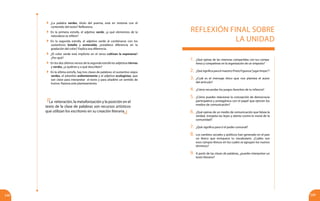 248 249
REFLEXIÓN FINAL SOBRE
LA UNIDAD
1.	¿Qué opinas de las vivencias compartidas con tus compa-
ñeros y compañeras en la organización de un simposio?
2.	 ¿QuésignificaparaelmaestroPrietoFigueroa“jugarlimpio”?
3.	 ¿Cuál es el mensaje ético que nos plantea el autor
del artículo?
4.	 ¿Cómo recuerdas los juegos favoritos de tu infancia?
5.	 ¿Cómo puedes relacionar la concepción de democracia
participativa y protagónica con el papel que ejercen los
medios de comunicación?
6.	 ¿Qué opinas de un medio de comunicación que falsea la
verdad, irrespeta las leyes y atenta contra la moral de la
comunidad?
7.	 ¿Qué significa para ti el poder comunal?
8.	 Los cambios sociales y políticos han generado en el país
un léxico que enriquece tu vocabulario. ¿Cuáles son
esos campos léxicos en los cuales se agrupan los nuevos
términos?
9.	 A partir de las clases de palabras, ¿puedes interpretar un
texto literario?
	 ¿La palabra verdes, título del poema, está en sintonía con el
contenido del texto? Reflexiona.
	 En la primera estrofa, el adjetivo verde, ¿a qué elementos de la
naturaleza se refiere?
	 En la segunda estrofa, el adjetivo verde al combinarse con los
sustantivos botella y esmeralda, ¿establece diferencia en la
gradación del color? Explica esa diferencia.
	 ¿El color verde está implícito en el verso cultivan la esperanza?
¿Por qué?
	 En los dos últimos versos de la segunda estrofa los adjetivos tiernas
y verdes, ¿a quiénes y a qué describen?
	 En la última estrofa, hay tres clases de palabras: el sustantivo viejos
verdes, el adverbio ardientemente y el adjetivo ecologistas, que
son clave para interpretar el texto y para añadirle un sentido de
humor. Razona este planteamiento.
La reiteración, la metaforización y la posición en el
texto de la clase de palabras son recursos artísticos
que utilizan los escritores en su creación literaria.
 
