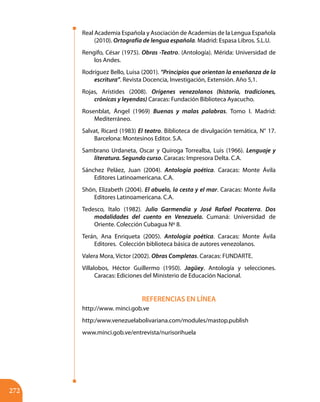 272
Real Academia Española y Asociación de Academias de la Lengua Española
(2010). Ortografía de lengua española. Madrid: Espasa Libros. S.L.U.
Rengifo, César (1975). Obras -Teatro. (Antología). Mérida: Universidad de
los Andes.
Rodríguez Bello, Luisa (2001). “Principios que orientan la enseñanza de la
escritura”. Revista Docencia, Investigación, Extensión. Año 5,1.
Rojas, Arístides (2008). Orígenes venezolanos (historia, tradiciones,
crónicas y leyendas) Caracas: Fundación Biblioteca Ayacucho.
Rosenblat, Ángel (1969) Buenas y malas palabras. Tomo I. Madrid:
Mediterráneo.
Salvat, Ricard (1983) El teatro. Biblioteca de divulgación temática, N° 17.
Barcelona: Montesinos Editor. S.A.
Sambrano Urdaneta, Oscar y Quiroga Torrealba, Luis (1966). Lenguaje y
literatura. Segundo curso. Caracas: Impresora Delta. C.A.
Sánchez Peláez, Juan (2004). Antología poética. Caracas: Monte Ávila
Editores Latinoamericana. C.A.
Shön, Elizabeth (2004). El abuelo, la cesta y el mar. Caracas: Monte Ávila
Editores Latinoamericana. C.A.
Tedesco, Italo (1982). Julio Garmendia y José Rafael Pocaterra. Dos
modalidades del cuento en Venezuela. Cumaná: Universidad de
Oriente. Colección Cubagua Nº 8.
Terán, Ana Enriqueta (2005). Antología poética. Caracas: Monte Ávila
Editores. Colección biblioteca básica de autores venezolanos.
Valera Mora, Víctor (2002). Obras Completas. Caracas: FUNDARTE.	
Villalobos, Héctor Guillermo (1950). Jagüey. Antología y selecciones.
Caracas: Ediciones del Ministerio de Educación Nacional.
REFERENCIAS EN LÍNEA
http://www. minci.gob.ve
http:/www.venezuelabolivariana.com/modules/mastop.publish
www.minci.gob.ve/entrevista/nurisorihuela
 