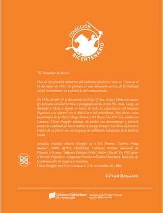 Ministerio del Poder Popular
para la Educación
“El Vendedor de flores”
Uno de los grandes maestros del realismo pictórico, nace en Caracas el
14 de mayo de 1915. Su pintura es una denuncia acerca de la realidad
social venezolana, en especial la del campesinado.
En 1936, al salir de la Academia de Bellas Artes, viaja a Chile con apoyo
oficial para estudiar técnica y pedagogía de las Artes Plásticas. Luego, se
traslada a México donde se nutre de toda la experiencia del maestro
Siqueiros y se adentra en el difícil arte del muralismo. Son obras suyas
los murales de la Plaza Diego Ibarra y del Paseo Los Próceres, ambos en
Caracas. César Rengifo además de pintor era dramaturgo y parecía
poseer la cualidad de hacer hablar a sus personajes. Los lleva al teatro o
brotan de su pincel con un lenguaje de anhelante búsqueda de la justicia
social.
Sonados triunfos obtuvo Rengifo en 1953: Premio "Andrés Pérez
Mujica", Salón Arturo Michelena, Valencia; Premio Nacional de
Pintura y Premio "Antonio Esteban Frías", Salón Oficial. En 1963 ganó
el Premio Popular y el Segundo Premio del Salón Planchart. Rodeado de
la admiración de propios y extraños.
César Rengifo murió en Caracas el 2 de noviembre de 1980.
César Rengifo
 