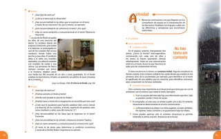 3130
No hay
texto sin
contexto
Analiza
	 ¿Qué tipo de texto es?
	 ¿Cuál es el tema que se desarrolla?
	 ¿Hay secuencialidad en las ideas que se expresan en el texto
a través de las oraciones? Da, por lo menos, un ejemplo.
	 ¿Esta secuencialidad le da coherencia al texto? ¿Por qué?
	 ¿Hay un cierre semántico y comunicacional en el texto? Razona tu
respuesta.
LacasadelosRubioocupaba
los altos de una mercería del
barrio. La escalera lateral era
angosta;labaranda,queestaba
a la derecha, se prolongaba en
uno de los costados del oscuro
vestíbulo, donde había una
percha y unas sillas. El vestíbulo
daba a la salita con muebles
tapizados, y la salita al comedor
con muebles de caoba y una
vitrina. Las persianas de hierro
siempre cerradas por temor
a la resolana, dejaban pasar
una media luz. Me acuerdo de un olor a cosas guardadas. En el fondo
estaban los dormitorios, el baño, un patiecito con piletas de lavar y la pieza
de la sirvienta.
Jorge Luis Borges, 2006. El informe de Brodie. pág. 566
Analiza
	 ¿Qué tipo de texto es?
	 ¿Podrías ponerle un título al texto?
	 ¿Dónde está situada la casa de los Rubio?
	 ¿Podrías hacer a través de tu imaginación un recorrido por esta casa?
	 ¿Crees que te ayudarían para hacerlo palabras tales como: lateral,
a la derecha, de los costados, al fondo, repetición de palabras tales
como vestíbulo y salita, usos del conector“y”?
	 ¿Hay secuencialidad en las ideas que se expresan en el texto?
Comenta.
	 ¿Esta secuencialidad le da sentido, coherencia al texto? Explica
	 ¿Hay un cierre semántico y comunicacional en el texto?¿Por qué?
	 ¿El texto te da pistas para determinar la condición económica
y social de la familia Rubio? Argumenta tu opinión.
	 Revisa las conclusiones a las que llegaste con tus
compañeros de equipo en la interpretación de
los dos textos. Establece con el grupo, cuáles son
las diferencias y semejanzas que encontraron
entre éstos.
4. El contexto
Lee la siguiente información.
	 Contexto verbal
En el espacio anterior, interpretaste dos
textos. ¿Cómo lo hiciste? Interrogándolos,
conversando con cada uno de ellos y
los textos te fueron aportando valiosas
informaciones. Hubo así una comunicación
entre tú y el texto. Eso es lo que hacemos en
todo acto de comprensión lectora.
El texto encierra en sí mismo un contexto verbal. Algunos estudiosos lo
llaman cotexto. Este contexto verbal lo has usado desde que estabas en los
primeros años de tu escolaridad, por ejemplo, para identificar en el texto
el significado de una palabra que no conocías, para identificar oraciones,
para comprender las lecturas realizadas.
	 Contexto situacional
Otro contexto muy importante es el situacional que tiene que ver con el
ambiente, con el entorno que rodea el texto: Ejemplos:
	 Si en un puesto del mercado hay una información que dice: Sólo
se pueden vender 2 litros de aceite.
	 El comprador, en este caso, se remite a pedir: uno o dos. El contexto
situacional es determinante en el acto comunicativo.
	 Lafiestaestabamuyalegre.Losniñosjugaban,sereían,gritaban.
De repente, todos corrieron y se guarecieron bajo los toldos.
	 Como puedes apreciar sólo el contexto situacional te permite
entender la última oración. (Presencia de la lluvia).
AA
ctividad
 