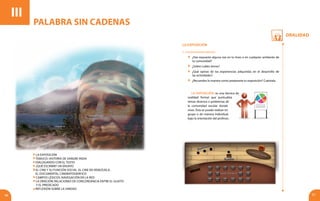 Oralidad
56 57
III
La Exposición: es una técnica de
oralidad formal que puntualiza
temas diversos o problemas de
la comunidad escolar donde
vives. Ésta se puede realizar en
grupo o de manera individual,
bajo la orientación del profesor.
LA EXPOSICIÓN
1. Conocimientos previos
	 ¿Has expuesto alguna vez en tu liceo o en cualquier ambiente de
tu comunidad?
	 ¿Sobre cuáles temas?
	 ¿Qué opinas de las experiencias adquiridas en el desarrollo de
las actividades?
	 ¿Recuerdas la manera como preparaste tu exposición? Cuéntala.
PALABRA SIN CADENAS
La exposición
Temuco: historia de sangre india
Dialogando con el texto
¿Qué escribir? Un ensayo
El cine y su función social. El cine en Venezuela.
El documental cinematográfico
Campos léxicos: navegación en la red
La oración: relaciones de concordancia entre el sujeto
y el predicado
Reflexión sobre la unidad
 