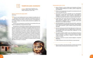 DIALOGANDO CON EL TEXTO
6160
Tiempo de Leer: UN ENSAYO
Temuco es una ciudad pionera, de esas ciudades sin pasado, pero con
ferreterías. Como los indios no saben leer, las ferreterías ostentan sus
notables emblemas en las calles: un inmenso serrucho, una olla gigantesca,
un candado ciclópeo, una cuchara antártica. Más allá, las zapaterías: una
bota colosal.
Si Temuco era la avanzada de la vida chilena en los territorios del sur de
Chile, esto significaba una larga historia de sangre.
Alempujedelosconquistadoresespañoles,despuésdetrescientosaños
de lucha, los araucanos se replegaron hacia aquellas regiones frías. Pero los
chilenos continuaron lo que se llamó “la pacificación de la Araucanía”, es
decir, la continuación de una guerra a sangre y fuego, para desposeer a
nuestros compatriotas de sus tierras. Contra los indios todas las armas se
usaron con generosidad: el disparo de carabina, el incendio de sus chozas,
y luego, en forma más paternal, se empleó la ley y el alcohol. El abogado se
hizo también especialista en el despojo de sus campos, el juez los condenó
cuando protestaron, el sacerdote los amenazó con el fuego eterno. Y, por
fin, el aguardiente, consumó el aniquilamiento de una raza soberbia cuyas
proezas, valentía y belleza, dejó grabadas en estrofas de hierro y de jaspe
don Alonso de Ercilla en su Araucana.
Pablo Neruda
Temuco: Historia de sangre india3
	 ¿Qué es Temuco?, ¿a qué se debe que las ferreterías de Temuco
exhiban notables emblemas en sus calles?, ¿cuáles son algunos de
esos emblemas?
	 Si Temuco era considerada la“avanzada”en los territorios del sur de
Chile, ¿qué significaba esto?
	 ¿Qué hicieron los araucanos empujados por los conquistadores
españoles?, ¿cuántos años duró esa lucha?, ¿hacia dónde se
replegaron los araucanos?, ¿cómo se llamó ese movimiento que
los chilenos araucanos continuaron y en qué consistió el mismo?
	 ¿Cuáles fueron esas cuatro armas que el enemigo usó contra los
indios araucanos?, ¿quiénes fueron sus enemigos? Nómbralos.
¿Qué hicieron el abogado, el juez y el sacerdote?, ¿qué ocurrió
finalmente con los indígenas chilenos?
	 ¿Qué dejó grabadas en su obra don Alonso de Ercilla?, ¿dónde dice
el autor del texto que dejó grabadas esas proezas, valentía y belleza
de los indios araucanos?, ¿cómo se llama la obra de don Alonso
de Ercilla?
	 ¿Será una ironía que el autor del texto diga que las armas se usa-
ron con “generosidad” contra los indígenas, para su exterminio?,
¿el significado de esa ironía revelará dolor, indignación o es una
burla disimulada?
	 ¿Se puede considerar también como ironía dolorosa del autor la
siguiente expresión: “Y luego, en forma más paternal: se empleó
la ley y el alcohol.” Sea positiva o negativa tu respuesta, debes
justificar tu opinión.
	 ¿Quiénes no aplicaron la justicia, estando obligados a impartirla?
Nómbralos.
	 ¿Cuáles calificativos le da el autor del texto a la raza araucana?
	 Busca en las últimas cuatro líneas del texto, un indicio que te permita
saber si la obra La Araucana fue escrita en prosa o en verso.
Vocabulario. Sugerimos discutir el significado y uso de
las palabras “ostentan”, “ciclópeo”, “desposeer”, “paternal”,
“despojo”, “aniquilamiento”, “estrofas”, “jaspe”.
3
Pablo Neruda (1974). Confieso que he vivido. Barcelona: Seix Barral.
 