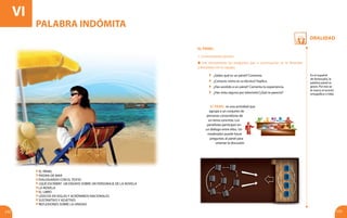 Oralidad
132 133
VIPALABRAINDÓMITA
EL PÁNEL
1. Conocimientos previos
El pánel: es una actividad que
agrupa a un conjunto de
personas conocedoras de
un tema concreto. Los
panelistas participan en
un diálogo entre ellos. Un
moderador puede hacer
preguntas al pánel para
orientar la discusión.
Lee atentamente las preguntas que a continuación se te formulan
y discútelas con tu equipo.
	 ¿Sabes qué es un pánel? Comenta.
	 ¿Conoces cómo es su técnica? Explica.
	 ¿Has asistido a un pánel? Comenta tu experiencia.
	 ¿Has visto alguno por televisión?¿Qué te pareció?
En el español
de Venezuela, la
palabra pánel es
grave. Por eso se
le marca el acento
ortográfico o tilde.
PALABRA INDÓMITA
El pÁnel
Piedra de mar
Dialogando con el texto
¿Qué escribir? Un ensayo sobre un personaje de la novela
La novela
El libro
Léxicos en siglas y acrónimos nacionales
Sustantivo y adjetivo
Reflexiones sobre la unidad
 