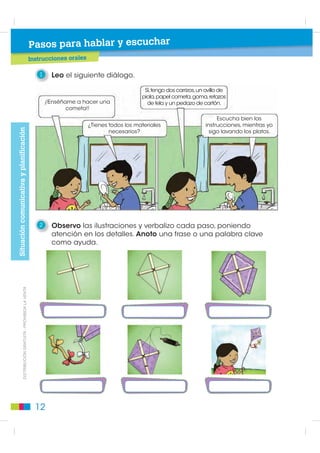 1
                                                                     Instrucciones orales y escritas/reglas de juego
                                                                     ¡Vamos a jugar!
                                                      BL
                                                           OQUE      Propósito:del bloque: Comprender, analizar y producir instrucciones que expresen sus adecuadas con
                                                                     Objetivos Desarrollar la comunicación oral de los estudiantes para y reglas de juego ideas y pensa-
                                                                     mientos, lo que textuales, los procesos, elementos de la lengua y objetivos comunicativos específicos
                                                                     las propiedades les permitirá enriquecer sus opiniones y reflexionar sobre su lengua. Se pretende,
                                                                     además acercar la los estudiantes, de manera lúdica, a la reflexión semántica, léxica, sintáctica y
                                                                     para desarrollar a relación interpersonal, familiar y social en el contexto en donde se encuentre y
                                                                     fonológica de la lengua castellana.
                                                                     valorar distintos soportes de transmisión.

                                                      Pasos para hablar y escuchar

                                                            1     Observo el gráfico, leo las instrucciones y juego.
Lectura de imágenes




                                                                                          Salida
                                                                    El juego
                                                                de los microbios                1                                                            10

                                                                                                                                             9
                                                             Instrucciones
                                                                                                                             Te vas a lavar
                                                             (Juego para dos)                                                 los dientes.
                                                                                                                             Avanza hasta
                                                             • Poner las fichas                     Tú quieres                 el cepillo.                          11
                                                                                                lavarte las manos.
                                                               en el casillero                    Avanza hasta
                                                                                                                                                          Te has
                                                                                                     el jabón.
                                                               que dice “Salida”.                                                        8              enfermado
                                                                                                                                                        con gripe.
                                                             • Lanzar el dado                   2                                                     Es contagiosa.
                                                                                                                                                        Espera dos
                                                               por turnos.                                                                                turnos.
                                                                                                                           Has pisado
                                                             • Avanzar                                                    caca de perro.
                                                               al casillero                                                  Espera                               12
                                                                                                   Has lavado               un turno.
                                                               indicado.                          la manzana
                                                                                              antes de comértela.
                                                             • Seguir                              Juega una
                                                                                                    vez más.
                                                               las indicaciones
                                                               escritas en                      3
         ',675,%8,Ï1 *5$78,7$  352+,%,'$ /$ 9(17$




                                                               el casillero                                                                  7
                                                               al que se llega.
                                                             • Ganará el primero                                                           6           13
                                                                                                   No te has
                                                               que llegue al                 cepillado los dientes.                                       ¿Bebes
                                                               casillero “Llegada”             Espera un turno.                                        de la botella?
                                                                                                                                                       Regresa hasta
                                                               con el número                                              Guardas la leche                el vaso.
                                                               exacto de pasos.                                        en un lugar frío. Avanza
                                                                                                                        hasta la refrigeradora.
                                                                                                4

                                                                                          Un gato te
                                                                                         ha arañado.
                                                                                    Avanza hasta la botella                                                    14
                                                                                       de desinfectante.                      5


                                                        8
 