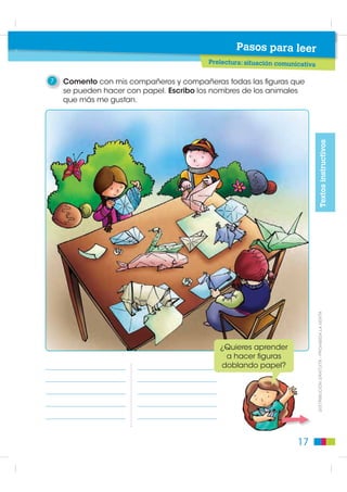 3    Ensayo mi exposición
                                                     • Hablar pausadamente.
     de cómo hacer una
     cometa, antes de                                • Hablar en un volumen de voz
                                                       adecuado.
     presentarla a toda
                                                     • Pronunciar bien las palabras.
     la clase. Tomo en
     cuenta las siguientes                           • Corregir lo que se dijo o se
                                                       pronunció mal.
     indicaciones:




                                                                                                            Ejecución
                                                     • Utilizar los materiales para
                                                       demostrar los pasos necesarios.
4    Escucho las exposiciones
     de mis compañeros y
     entre todos elegimos la                    Buen Vivir
     descripción más clara y                    Aprender a escuchar nos convierte en
     precisa.                                personas tolerantes y pacientes. Escuchar nos
                                             permite prevenir y solucionar conflictos.

ESCUCHAR

1    Trabajo en parejas. Uno lee las instrucciones y el otro dibuja en la
     cuadrícula, siguiendo las instrucciones que escucha. Luego nos
     alternamos. Iniciamos en el punto rojo.

1. Traza una línea de 1 cuadrado hacia la
   izquierda.
2. Una línea de 1 cuadrado hacia arriba.
3. Una línea de 2 cuadrados hacia la
   izquierda.
4. Una línea diagonal de 1 cuadrado hacia
   abajo y hacia la izquierda.
5. Una línea de 1 cuadrado hacia abajo.                                                       ',675,%8,Ï1 *5$78,7$  352+,%,'$ /$ 9(17$

6. Una línea de 4 cuadrados hacia la
   izquierda.
7. Una línea de 1 cuadrado hacia arriba.      13. Una línea de 2 cuadrados hacia abajo
8. Una línea de 1 cuadrado hacia la           14. Una línea de 2 cuadrados hacia la
   izquierda.                                     derecha.
9. Una línea de 6 cuadrados hacia abajo.      15. Una línea de 3 cuadrados hacia arriba.
10. Una línea de 2 cuadrados hacia la         16. Una línea diagonal de 1 cuadrado
    derecha.                                      hacia arriba y hacia la derecha.
11. Una línea de 2 cuadrados hacia arriba.    17. Una línea de 1 cuadrado hacia la
                                                  derecha.
12. Una línea de 3 cuadrados hacia la
    derecha.                                  18. Una línea de 2 cuadrados hacia arriba.


                                                                                         13
 