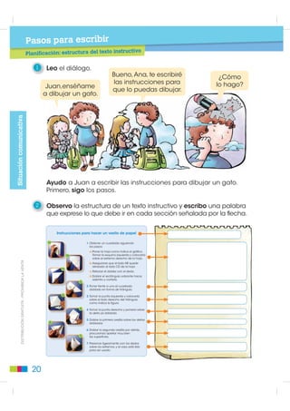 Pasos para leer
                                                      Prelectura: elementos paratextuales

                                                         5   Uno con una línea la silueta del texto instructivo con el texto que
                                                             describe su función.

                                                                                                   Enseña cómo armar
                                                                                                   un juguete.
Textos instructivos




                                                                                                    Enseña cómo jugar.




                                                                                                   Enseña cómo tejer.




                                                                                                   Enseña cómo
                                                                                                   preparar un plato.


                                                         6   Leo el texto y dibujo la silueta del texto que creo le correspondería.
         ',675,%8,Ï1 *5$78,7$  352+,%,'$ /$ 9(17$




                                                              Para enseñar                       Para enseñar a bailar.
                                                          a lavarse los dientes.




                                                        16
 