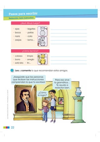 Pasos para leer
                                                                                      to de papel
                                             Lectura: instrucciones para hacer un vasi

                                                1   Leo el texto.

                                               Instrucciones para hacer un vasito de papel
                                              1a          C                      1. Obtener un cuadrado siguiendo
                                                      A                             estos pasos:
                                                                                    a.Poner la hoja como indica el gráfico.
                                                       BD          1b   C
                                                                                      Tomar la esquina izquierda y colocarla
                                                                                      sobre el extremo derecho de la hoja.
                                                                        A
                                                                                    b. Asegurarse que el lado AB quede
                                                                        BD             alineado con el lado CD de la hoja.
                                                              1d
                                                                                    c. Reforzar el doblez con el dedo.
                                                                                    d.Doblar el rectángulo sobrante hacia
                                                                                      adentro y cortarlo.
                                                                             3
                                                                                 2. Poner frente a uno el cuadrado
                                                                                    doblado en forma de triángulo.

                                                              4                  3. Tomar la punta izquierda y colocarla
                                                                                    sobre el lado derecho del triángulo,
                                                                                    como indica la figura.

                                                                             5   4. Tomar la punta derecha y ponerla sobre
                                                                                    la aleta ya doblada.
',675,%8,Ï1 *5$78,7$  352+,%,'$ /$ 9(17$




                                                                                 5. Doblar la primera orejilla sobre las aletas
                                                6                                   dobladas.

                                                                                 6. Doblar la segunda orejilla por detrás,
                                                                                    procurando apretar muy bien
                                                                             7      las superficies.

                                                                                 7. Presionar ligeramente con los dedos
                                                                                    sobre los extremos, y el vaso está listo
                                                                                    para ser usado.

                                                2   Pienso: ¿Qué ocurriría si todos estos pasos estuvieran escritos
                                                    a renglón seguido? ¿Sería fácil seguir las instrucciones? ¿Por qué?

                                               18
 