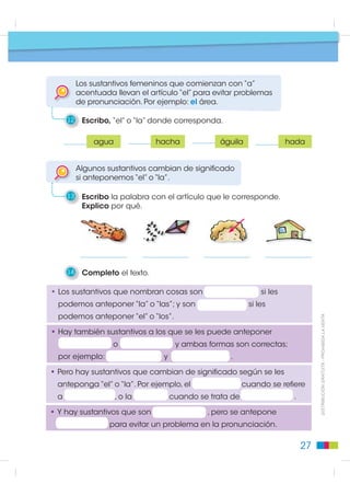 Pasos para escribir
                                              Texto: género del sustantivo


    Los sustantivos son palabras que nombran personas,
    animales, plantas y objetos.

1    Escribo los sustantivos que nombran los objetos del gráfico.




                                                                                           Elementos de la Lengua
    Los sustantivos son palabras que también nombran
    emociones, instituciones y lugares.


2    Escribo los sustantivos que nombran las emociones,
     las instituciones y los lugares. Para no equivocarme,
                                                                             ',675,%8,Ï1 *5$78,7$  352+,%,'$ /$ 9(17$
     antepongo el artículo.




                                                                    23
 