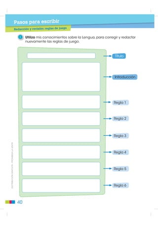 Pasos para escribir
                                                                                                juego
                                             Planificación: estructura de las reglas de

                                                 1    Observo el ejemplo de reglas de juego. Escribo en la silueta mi
                                                      propio ejemplo.


                                                        Reglas de juego Batalla Naval
                                                                                                Título
                                                        Es importante que los jugadores
                                                        tomen en cuenta las siguientes
                                                                                                Introducción
                                                        normas, para que jugar Batalla
                                                        Naval sea una diversión y no
                                                        una razón de pelea o conflicto.

                                                        1. Los jugadores deben respetar
                                                           su turno.
                                                                                                Número de regla

                                                        2. Decir el nombre del navío que es
                                                           tocado por un disparo.
                                                                                                    2.

                                                        3. Una vez comenzado el juego, no
                                                           cambiar la posición de los navíos.
                                                                                                Regla

                                                        4. No ver el tablero del adversario.
                                                                                                    4.


                                                 2    Comparto las ideas que servirán para redactar las reglas de juego
                                                      que nos ayuden a divertirnos y a no pelearnos.

                                                            ¿Qué título pongo?
',675,%8,Ï1 *5$78,7$  352+,%,'$ /$ 9(17$




                                                 • reglas de juego para...
                                                 • lo que debemos saber...
                                                 • atención jugadores...
                                                 • para convivir mejor...

                                                     ¿Qué escribo en la introducción?


                                                 • para qué son necesarias...
                                                 • por qué son necesarias...



                                               36
 
