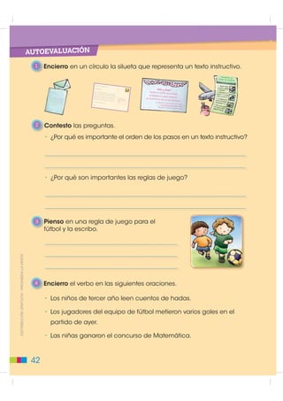 Pasos para escribir
                                                        Texto: el verbo como acción

                                                           1   Leo el siguiente texto, identifico a los personajes y encierro
                                                               en un círculo las palabras que expresan una acción.

                                                                  El árbitro pita el inicio del partido. Aguinaga
                                                                  recibe el balón, pero un adversario le patea
                                                                  y este cae. Los hinchas protestan. Aguinaga
                                                                  permanece en el suelo. Los enfermeros
Elementos de la Lengua




                                                                  ponen al jugador herido en
                                                                  una camilla y lo sacan de
                                                                  la cancha de juego.



                                                           2   Encierro en un círculo las palabras que expresan acción.

                                                          • El jugador lanza la pelota.           • Los participantes leen las reglas
                                                                                                     de juego.
                                                          • El jugador Álex Aguinaga mete
                                                            un gol.                               • Los espectadores aplauden
                                                                                                     al árbitro.
                                                          • Todos los jugadores y jugadoras
                                                             respetan las reglas de juego.

                                                           3   Observo la acción y escribo una oración.
           ',675,%8,Ï1 *5$78,7$  352+,%,'$ /$ 9(17$




                                                          38
 