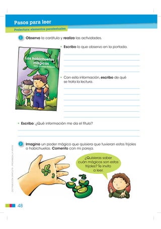 2
                                                                  E
                                                                  El mundo de los cuentos de hadas
                                                                  Cuento de hadas
                                                      BL
                                                         OQUE     Propósito: Desarrollar la comunicación oral de los estudiantes para que expresen sus ideas y pensa-
                                                                  mientos, lo que les permitirá enriquecer sus opinionescuentos de hadas, diversos y apropiados con
                                                                  Objetivos del bloque: Comprender, analizar y producir y reflexionar sobre su lengua. Se pretende,
                                                                  O
                                                                  además acercar literaria para conocer, manera lúdica, a y criticar desde la expresión artística.
                                                                  la especificidad a los estudiantes, de valorar, disfrutar la reflexión semántica, léxica, sintáctica y
                                                                  fonológica de la lengua castellana.

                                                      Pasos para hablar y escuchar

                                                           1    Observo cada una de las escenas
                                                                y reconozco el elemento mágico.
Lectura de imágenes




                                                                         Beso de amor
         ',675,%8,Ï1 *5$78,7$  352+,%,'$ /$ 9(17$




                                                                               ¡A volar!




                                                        44
 
