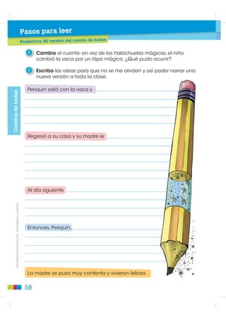 Pasos para leer
                                             Poslectura: Las habichuelas mágicas

                                                1   Leo el cuento en parejas. Luego, por turnos, cada uno formula
                                                    dos preguntas, cuyas respuestas estén en el texto.

                                                2   Escribo el nombre y apellido del autor del cuento. Averiguo si
                                                    ha escrito más cuentos de hadas. Si es así, escribo sus títulos.




                                                3   Escribo una palabra que exprese lo mismo que “habichuelas”.
                                                    Averiguo qué otras palabras se utilizan para nombrar lo mismo.



                                                4   Numero las acciones del cuento en el orden en que transcurren.

                                                    Un día, el bolsón de cuero del dinero quedó completamente vacío.
                                                    Con los huevos que ponía la gallina, los dos vivieron tranquilos
                                                    por mucho tiempo.
                                                    La madre cogió las habichuelas y las arrojó a la tierra.
                                                    El gigante se estrelló y pagó así sus fechorías.
                                                    El gigante contaba las monedas de oro que sacaba de un bolsón
                                                    de cuero.
',675,%8,Ï1 *5$78,7$  352+,%,'$ /$ 9(17$




                                                    El niño tomó la cajita prodigiosa y se la guardó.
                                                    El arpa encantada empezó a gritar: —¡Eh, señor amo, despierte
                                                    usted, que me roban!

                                                5   Subrayo el significado de viuda, según el texto, y escribo una oración.

                                                     • Persona que está muy triste y se viste de negro.
                                                     • Persona que no tiene amigos y está muy triste.
                                                     • Persona a quien se le ha muerto su marido.



                                               54
 