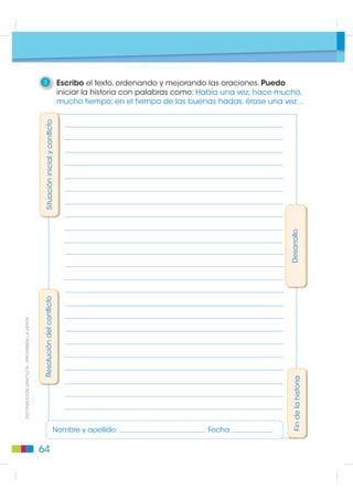 4    Reflexiono y escribo en parejas sobre el esquema
                                                  del cuento “Las habichuelas mágicas”.

                                             Título:                                Autor:

                                                          Situación inicial              Desarrollo del conflicto

                                              Personajes principales
                                                                                    Acciones




                                              Personajes secundarios




                                              Escenarios



                                                                                         Resolución del confli
                                                                                                        conflicto
',675,%8,Ï1 *5$78,7$  352+,%,'$ /$ 9(17$




                                              Conflicto                               Final




                                             5    Narro el cuento, apoyándome en este esquema. Cambio
                                                  un elemento cada vez, hasta tener una nueva versión de este cuento.

                                             60
 