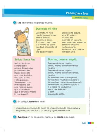 Pasos para leer
                                                                Lectura: Nanas

1   Leo las nanas y les pongo música.

                      Duérmete mi niño
                      Duérmete, mi niño,          El cielo está oscuro,
                      que tengo que hacer,        ya salió la luna,
                      lavarte la ropa,            mi niño feliz,
                      ponerme a coser.            dormido en su cuna.
                      A la nana, nana, nana,      eaaaa, eaaaa, la eaaaa
                      a la nanita de aquel        Este niño chiquito,
                      que llevó el caballo al     no tiene cuna,
                      agua                        los brazos de su madre,
                      y lo dejó sin beber.        le hacen una.



Señora Santa Ana                   Duerme, duerme, negrito
Señora Santana                     Duerme, duerme, negrito,
Señora Isabel                      que tu mama está en el campo
porque llora el niño               negrito.
por un cascabel.                   Duerme, duerme, negrito,
Dígale que calle                   que tu mama está en el campo,
que aquí llevó dos                 negrito.
uno para el niño                   Te va a traer codornices para ti,
y otro para vos.                   te va a traer mucha cosa para ti,
Yo no quiero uno                   te va a traer carne de cerdo para ti,
yo no quiero dos                   te va a traer mucha cosa para ti.
este niño no quiere                Y si negro no se duerme
que lo arrulle yo                  viene diablo blanco                           ',675,%8,Ï1 *5$78,7$  352+,%,'$ /$ 9(17$

que lo arrulle su madre            y ¡zas!
la que lo parió.                   le come la patita.


2   En parejas, leemos el texto.


• Una nana o canción de cuna es una canción de ritmo suave y
  relajante, para arrullar a un bebé y ayudarle a dormir.

3   Averiguo en mi casa otras nanas y las recito a mi clase.


                                                                       147
 