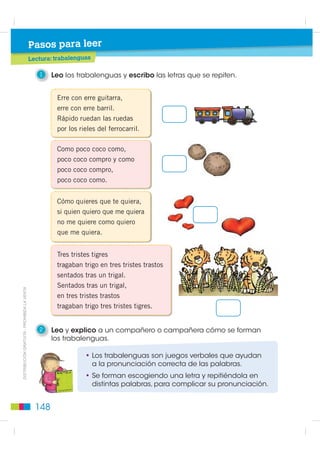 Pasos para leer
                                             Lectura: trabalenguas

                                                1    Leo los trabalenguas y escribo las letras que se repiten.


                                                      Erre con erre guitarra,
                                                      erre con erre barril.
                                                      Rápido ruedan las ruedas
                                                      por los rieles del ferrocarril.

                                                      Como poco coco como,
                                                      poco coco compro y como
                                                      poco coco compro,
                                                      poco coco como.


                                                      Cómo quieres que te quiera,
                                                      si quien quiero que me quiera
                                                      no me quiere como quiero
                                                      que me quiera.


                                                      Tres tristes tigres
                                                      tragaban trigo en tres tristes trastos
                                                      sentados tras un trigal.
                                                      Sentados tras un trigal,
',675,%8,Ï1 *5$78,7$  352+,%,'$ /$ 9(17$




                                                      en tres tristes trastos
                                                      tragaban trigo tres tristes tigres.


                                                2    Leo y explico a un compañero o campañera cómo se forman
                                                     los trabalenguas.

                                                                • Los trabalenguas son juegos verbales que ayudan
                                                                  a la pronunciación correcta de las palabras.
                                                                • Se forman escogiendo una letra y repitiéndola en
                                                                  distintas palabras, para complicar su pronunciación.


                                               148
 