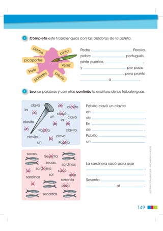 3     Completo este trabalenguas con las palabras de la paleta.

          pa
                  rtir                     or           Pedro                              Pereira,
                      á                pint
                                                        pobre                       portugués,
picaportes                                              pinta puertas,                             ,
                                           Pérez
                                                        y                               por poco
           s
      Parí                s         pr
                     e                ec                                           , pero pronto
               a red                    io
              p                                                          a                    .


4     Leo las palabras y con ellas continúo la escritura de los trabalenguas.


         clava                        de      clavito       Pablito clavó un clavito.
 la
         un                                                 en
                                     clavó
                              un              clavó         de                                         .
                                       la
clavito
                                de           en             En
un                 Pablito                   clavito.       de                                         .

    clavito.                        clava                   Pablito
                              En
                  un                  Pablito               un

                                                                                                           ',675,%8,Ï1 *5$78,7$  352+,%,'$ /$ 9(17$
    secas.
                          Sesenta
                          secas.                            La sardinera sacó para asar
                                           sardinas
              sardinera                                                                                ,
    La                                sacó
                              sol          asar                                                        .
    sardinas
                                       sesenta              Sesenta
         al
                                           para                               al                       .

                       secadas


                                                                                             149
 
