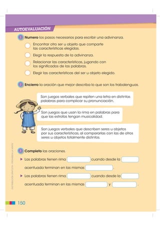 AUTOEVALUACIÓN
                                               1   Numero los pasos necesarios para escribir una adivinanza.
                                                       Encontrar otro ser u objeto que comparte
                                                       las características elegidas.
                                                       Elegir la respuesta de la adivinanza.
                                                       Relacionar las características, jugando con
                                                       los significados de las palabras.
                                                       Elegir las características del ser u objeto elegido.


                                               2   Encierro la oración que mejor describa lo que son los trabalenguas.


                                                            S
                                                            Son juegos verbales que repiten una letra en distintas
                                                            palabras para complicar su pronunciación.
                                                            p


                                                            S
                                                            Son juegos que usan la rima en palabras para
                                                            que las estrofas tengan musicalidad.
                                                            q


                                                            S
                                                            Son juegos verbales que describen seres u objetos
                                                            por sus características, al compararlas con las de otros
                                                            p
                                                            seres u objetos totalmente distintos.
',675,%8,Ï1 *5$78,7$  352+,%,'$ /$ 9(17$




                                               3   Completo las oraciones.

                                                   Las palabras tienen rima                cuando desde la

                                                   acentuada terminan en las mismas                       .

                                                   Las palabras tienen rima                cuando desde la

                                                   acentuada terminan en las mismas                   y                .




                                              150
 