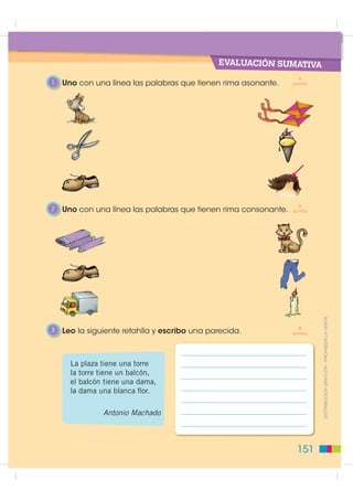EVALUACIÓN SUMATIVA
                                                                   6
1   Uno con una línea las palabras que tienen rima asonante.     puntos




                                                                   6
2   Uno con una línea las palabras que tienen rima consonante.   puntos




                                                                   8      ',675,%8,Ï1 *5$78,7$  352+,%,'$ /$ 9(17$
3   Leo la siguiente retahíla y escribo una parecida.            puntos




      La plaza tiene una torre
      la torre tiene un balcón,
      el balcón tiene una dama,
      la dama una blanca ﬂor.

               Antonio Machado



                                                                  151
 