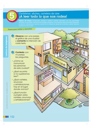 5
                                                                     Carteleras: afiches, cartelera de cine
                                                                     ¡A leer todo lo que nos rodea!
                                                      BL
                                                           OQUE      Propósito: Desarrollar Comprender, analizar
                                                                     Objetivo del bloque: la comunicación oral deylos estudiantes paraadecuados con las propiedades
                                                                     O                                                producir carteles que expresen sus ideas y pensa-
                                                                     mientos, lo que les permitirá enriquecer sus opiniones y comunicativos específicos para desarrollar
                                                                     textuales, los procesos, elementos de la lengua y objetivos reflexionar sobre su lengua. Se pretende,
                                                                     t
                                                                     además acercar a los estudiantes,yde manerael contextola reflexión se encuentre y valorar distintos
                                                                     la relación interpersonal, familiar social en lúdica, a en donde semántica, léxica, sintáctica y
                                                                     fonológica de la lengua castellana.
                                                                     soportes de transmisión.

                                                      Pasos para hablar y escuchar


                                                            1     Observo con una pareja
Lectura de imágenes




                                                                  el gráfico de una ciudad
                                                                  y comento la intención de
                                                                  cada texto.



                                                            2     Contesto con
                                                                  mi pareja
                                                                  las preguntas.
                                                            • ¿Cómo se
                                                              comunican
                                                              las personas
                                                              de esta ciudad?
                                                            • ¿Qué ocurriría
                                                              si no supiéramos
                                                              leer?
                                                            • ¿Qué carteles,
                                                              anuncios
         ',675,%8,Ï1 *5$78,7$  352+,%,'$ /$ 9(17$




                                                              y señalizaciones
                                                              hay en el lugar
                                                              donde vivimos?
                                                            • ¿Qué función
                                                              cumplen estos
                                                              carteles, anuncios
                                                              y señalizaciones?




                                                        152
 