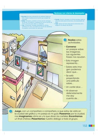 Destrezas con criterios de desempeño:
         • Escuchar:Escuchar información de carteleras leídas por
           otros, desde el análisis de la función que cumplen los
           mensajes.                                                     • Escribir: Escribir mensajes en afiches escolares desde la
         • Hablar: Comparar y analizar en forma oral los mensajes          estructura adecuada de oraciones y las propiedades del
           de afiches, vía pública y carteleras de cine en función de      texto.
           emitir juicios de valor sobre su contenido.                   • Texto: Aplicar de forma adecuada los elementos de la
         • Leer: Comprender mensajes expresados en afiches,                lengua en la creación de afiches.
           carteleras de cines y vía pública en función de identificar
           el propósito comunicativo de cada texto.




                                                                                            3      Realizo estas
                                                                                                   actividades.
                                                                                            • Converso
                                                                                              en parejas sobre
                                                                                              las imágenes.
                                                                                              Las siguientes
                                                                                              frases nos ayudan.
                                                                                            • Esta imagen
                                                                                              representa...
                                                                                            • Sobre esta ima-
                                                                                              gen podemos
                                                                                              decir que...
                                                                                            • Se está
                                                                                              proyectando
                                                                                              una película
                                                                                              sobre...
                                                                                            • Un cartel dice…
                                                                                            • Al observar                              ',675,%8,Ï1 *5$78,7$  352+,%,'$ /$ 9(17$
                                                                                              detenidamente
                                                                                              me doy
                                                                                              cuenta de…




4   Juego, con un compañero o compañera, a que estoy de visita en
    la ciudad del gráfico y mi pareja es mi guía. Paseamos por la ciudad,
    nos imaginamos cómo es y lo que dicen los carteles. Encontramos
    un final chistoso. Presentamos nuestro diálogo a todo el grupo.


                                                                                                                               153
 