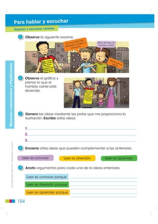 Para hablar y escuchar
                                                               Exponer y escuchar carteles

                                                                  1    Observo la siguiente escena.
                                                                                                            e hay
                                                                                                     a call       y   Mira, ahí hay un
                                                                                               En un s carteles
                                                                                              diferente cios.         “hombre cartel”
                                                                                                    anun




                                                                                                                                 ¡Qu
                                                                                                                                    éb
                                                                                                                                   ide uena
Situación comunicativa y Planificación




                                                                                                                                      a!




                                                                  2    Observo el gráfico y
                                                                       pienso lo que el
                                                                       hombre cartel está
                                                                       diciendo.




                                                                  3    Genero las ideas mediante las pistas que me proporciona la
                                                                       ilustración. Escribo estas ideas:


                                                                       1.
                                                                       2.
                                                                       3.
                  ',675,%8,Ï1 *5$78,7$  352+,%,'$ /$ 9(17$




                                                                  4    Encierro otras ideas que pueden complementar a las anteriores.

                                                                      Leer es conocer         Leer es diversión              Leer es aprender

                                                                  5    Anoto argumentos para cada una de la ideas anteriores.

                                                                        Leer es conocer porque

                                                                        Leer es diversión porque

                                                                        Leer es aprender porque

                                                                 154
 