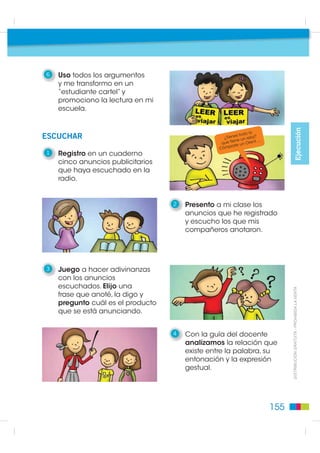 6   Uso todos los argumentos
    y me transformo en un
    “estudiante cartel” y
    promociono la lectura en mi
    escuela.




                                                                                                   Ejecución
                                                                   lo
ESCUCHAR                                                    s todo
                                                   ¿Tiene un reloj?
                                                         e ne         nt….
                                                  que ti       un Ore
                                                 Cóm  prate
1   Registro en un cuaderno
    cinco anuncios publicitarios
    que haya escuchado en la
    radio.


                                   2   Presento a mi clase los
                                       anuncios que he registrado
                                       y escucho los que mis
                                       compañeros anotaron.




3   Juego a hacer adivinanzas
    con los anuncios
    escuchados. Elijo una
    frase que anoté, la digo y                                                     ',675,%8,Ï1 *5$78,7$  352+,%,'$ /$ 9(17$

    pregunto cuál es el producto
    que se está anunciando.


                                   4   Con la guía del docente
                                       analizamos la relación que
                                       existe entre la palabra, su
                                       entonación y la expresión
                                       gestual.




                                                                             155
 