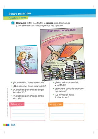 Pasos para leer
                                             Prelectura: el cartel

                                                 1    Comparo estos dos textos y escribo dos diferencias
                                                      y dos semejanzas. Las preguntas me ayudan.

                                                                                                                           ctura!
                                                                                                   ¡Gran fiesta de la le
                                                                                                                  iste!
                                                                                                          os. ¡As         las!
                                                                                                 inv
                                                                                                     itam
                                                                                                              te   d an a
                                                                                              Te
                                                                                                      b ros
                                                                                                  s li
                                                              7H LQYLWR D PL ILHVWD
                                                                                              ¡Lo                                       r, r
                                                                                                                                     ca a
                                                                                                                                  to me
                                                                GH FXPSOHDxRV£                                                  ás us s
                                                                                                                              dr , h do
                                                                                                                            Po ar r to ros s.
                                                                                                                              lp ee ib ra
                                                                                                                            pa y l s l uie
                                                                                                                                   lo q
                                                                                                                                      e
                                                                                                                                   qu

                                                                             7H HVSHUR
                                                                           HVWH ViEDGR 
                                                                             D ODV SP               (O ViEDGR 
                                                                                                     GHVGH ODV  GH OD PDxDQD
                                                                                                     (Q HO SDUTXH GHO PHUFDGR

                                                         9HQ D
                                                        OD DOOH
                                                        *DOD[LD            1R IDOWHV  WUDH
                                                         1             WX WUDMH GH EDxR




                                               • ¿Qué objetivo tiene este cartel?                         • ¿Tiene la invitación título
                                                                                                            y subtítulo?
                                               • ¿Qué objetivo tiene esta tarjeta?
                                                                                                          • ¿Señala el cartel la dirección
',675,%8,Ï1 *5$78,7$  352+,%,'$ /$ 9(17$




                                               • ¿A cuántas personas se dirige
                                                                                                            del evento?
                                                 la invitación?
                                                                                                          • ¿La invitación tiene
                                               • ¿A cuántas personas se dirige
                                                                                                            ilustraciones?
                                                 el cartel?

                                                Diferencias                                          Semejanzas




                                               156
 