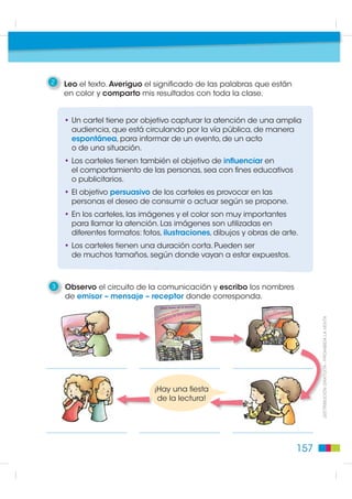 2   Leo el texto. Averiguo el significado de las palabras que están
    en color y comparto mis resultados con toda la clase.


    • Un cartel tiene por objetivo capturar la atención de una amplia
      audiencia, que está circulando por la vía pública, de manera
      espontánea, para informar de un evento, de un acto
      o de una situación.
    • Los carteles tienen también el objetivo de influenciar en
      el comportamiento de las personas, sea con fines educativos
      o publicitarios.
    • El objetivo persuasivo de los carteles es provocar en las
      personas el deseo de consumir o actuar según se propone.
    • En los carteles, las imágenes y el color son muy importantes
      para llamar la atención. Las imágenes son utilizadas en
      diferentes formatos: fotos, ilustraciones, dibujos y obras de arte.
    • Los carteles tienen una duración corta. Pueden ser
      de muchos tamaños, según donde vayan a estar expuestos.



3   Observo el circuito de la comunicación y escribo los nombres
    de emisor – mensaje – receptor donde corresponda.


                                                                                                      352+,%,'$ /$ 9(17$
                                                                              ',675,%8,Ï1 *5$78,7$  352+




                              ¡Hay una fiesta
                                                                                     8,Ï1




                               de la lectura!




                                                                        157
 