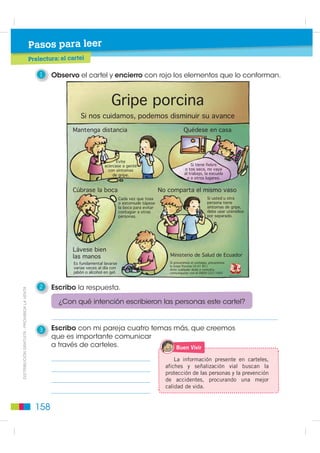 Pasos para leer
                                                               t l
                                             Prelectura: el cartel
                                                          l

                                                 1   Observo el cartel y encierro con rojo los elementos que lo conforman.



                                                                                 *ULSH SRUFLQD
                                                                 6L QRV FXLGDPRV SRGHPRV GLVPLQXLU VX DYDQFH
                                                             0DQWHQJD GLVWDQFLD                                           4XpGHVH HQ FDVD




                                                                                    (YLWH
                                                                              DFHUFDVH D JHQWH                                6L WLHQH ILHEUH
                                                                                FRQ VtQWRPDV                              R WRV VHFD QR YDD
                                                                                  GH JULSH                               DO WUDEDMR OD HVFXHOD
                                                                                                                            R D RWURV OXJDUHV


                                                             ~EUDVH OD ERFD                                  1R FRPSDUWD HO PLVPR YDVR
                                                                                        DGD YH] TXH WRVD                                 6L XVWHG X RWUD
                                                                                        R HVWRUQXGH WiSHVH                                SHUVRQD WLHQH
                                                                                        OD ERFD SDUD HYLWDU                               VtQWRPDV GH JULSH
                                                                                        FRQWDJLDU D RWUDV                                 GHEH XVDU XWHQVLOLRV
                                                                                        SHUVRQDV                                         SRU VHSDUDGR




                                                             /iYHVH ELHQ
                                                             ODV PDQRV                                            0LQLVWHULR GH 6DOXG GH (FXDGRU
                                                              (V IXQGDPHQWDO ODYDUVH                             6L SUHYHQLPRV HO FRQWDJLR SUHYHQLPRV
                                                                                                                 OD *ULSH 3RUFLQD $ + 1 