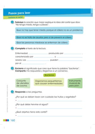 4   Leo el cartel.


                                 Ministerio de Salud

                   NO TENGA MIEDO, TENGA CUIDADO


       alimentos            agua de rie
                                        go                    higiene

        D   esinfectar      N  o utilizar líquidos
        con cuidado         cloacales o aguas
                                                                                    Enfermedad
        vegetales           servidas como                                           peligrosa
        y frutas frescas    abono o para                                            producida
        con agua            riego de vegetales,                                     por bacterias,
        corriente.          especialmente en                                        caracterizada
                            huertas y quintas.                                      por vómitos
                                                                                    y diarrea
                                                                                    severa.
        Si el agua es
        de pozo u otra
        fuente que no
        es confiable,
        deberá usarse
        hervida:
        3 a 5 minutos;
        o                                                                           Las personas
                                                                                    pueden morir
        clorada:
                                                                                    por el cólera.
        dos gotas
        de cloro
        concentrado                                      Lavarse las manos                           ',675,%8,Ï1 *5$78,7$  352+,%,'$ /$ 9(17$
        por litro.                                       con agua confiable
                                                         y jabón, sobre todo
                                                         antes de preparar
                                                         y servir la comida y
                                                         después de ir al baño.


       En caso de diarrea, acudir de inmediato al médico, hospital o centro de salud.



5   Comparo el tema de este cartel con los temas que escribimos.
    Escribo en qué coincidimos con mis compañeras o compañeros.



                                                                                            159
 