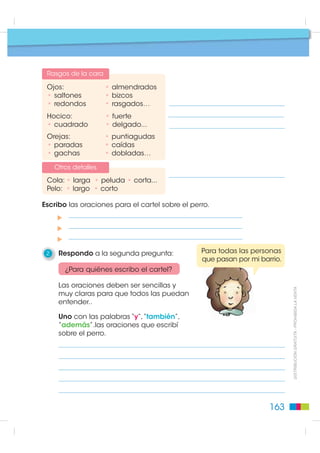 Pasos para leer bir
                                                        escri
                                             Planificación: generación de ideas
                                             Lectura

                                                                                                ¿Cómo es mi perro?
                                                1    Sigo los pasos de la planificación.
                                                     Respondo a la primera pregunta:

                                                 ¿Qué quiero escribir en el cartel?

                                               Anoto las características que imagino tiene el
                                               perro de Inés.
                                                 Género
                                                 • macho           • hembra

                                                Raza

                                                 • chow chow, • cocker,
                                                 • pequinés,  • golden,
                                                 • labrador,  • mezclado, …
                                                 Color
                                                 • negro,    • blanco,
                                                 • café,     • jaspeado,…
                                                 • manchado,

                                                Tamaño

                                                 • grande,        • inmenso,
                                                 • pequeño,       • mediano,...
',675,%8,Ï1 *5$78,7$  352+,%,'$ /$ 9(17$




                                                 Edad

                                                 • cachorro,      • viejo,
                                                 • adulto,        • joven,...

                                                Nombre

                                                 • Boby,          • Tostado,
                                                 • Huesos,        • Tarzán,...

                                                Personalidad

                                                 • bravo,         • manso,
                                                 • juguetón,      • desconfiado,…


                                               162
 