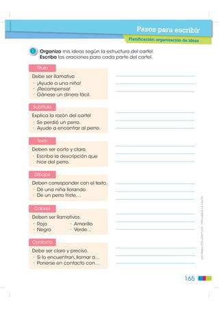 Pasos para escribir
                                             Planificación

                                                3    Respondo a la tercera pregunta:

                                                      ¿Cuál es la estructura de un cartel?

                                                     Observo la estructura del cartel y escribo las partes
                                                     que lo componen.




                                                       Abierto todo el año




                                                       Ciencia y tecnología                    interactiva para niñ@s.


                                                             Visítanos en la Plaza Grande.
                                                                        Zaruma - Ecuador


                                                4    Escribo todos los elementos de la estructura del cartel.
',675,%8,Ï1 *5$78,7$  352+,%,'$ /$ 9(17$




                                                5    Observo otros carteles y compruebo si tienen otros elementos más.
                                                                                                                                                                    Una ciudad para todos




                                                                                                                                                                                            Una ciudad para todos




                                                                                                                                                                                                                    Una ciudad para todos




                                                                                                                                ¡Elimine gérmenes
                                                                                                                                    Indeseables!


                                                                                                                                                             ones
                                                                                                                                    • Cómo prevenir infecci
                                                                                                                                                         su
                                                                                                                                    en casa, su trabajo,
                                                                                                                                                            su
                                                                                                                                    centro asistencial y en
                                                                                                                                    comunidad.
                                                                                                                                                            .
                                                                                                                                    • Higiene de las manos
                                                                                                                                                         al
                                                                                                                                    • Higiene del person
                                                                                                                                    de salud.
                                                                                                                                    • Manejo de   alimentos.




                                                                                             nio Espejo
                                                                        Salón del libro Euge
                                                                        Quito - / Ecuador
                                                                                          z@salonlibro.ec
                                                                        contacto: apere
                                                                                                                                ión está en tu manos
                                                                                                                         e nc
                                                                                                                  p   rev
                                                                                                               La




                                               164
 