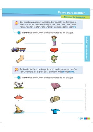 El femenino de la mayoría de adjetivos se forma
                                                                  añadiendo “a”. Ejemplo: edificio alto – casa alta.

                                                              4    Escribo los femeninos de los adjetivos.

                                                                   perro bravo perra                   perro cariñoso perra
Elementos de la Lengua




                                                                  Algunos adjetivos son iguales tanto en femenino como en
                                                                  masculino. Ejemplo: el vecino amable - la vecina amable.


                                                              5    Escribo en cada fila un sustantivo masculino, al que pueda
                                                                   calificar con el mismo adjetivo que está en negrita.

                                                                    La niña inteligente

                                                                    La sopa caliente


                                                                  Los plurales de los adjetivos se forman añadiendo la letra “s”
                                                                  o “es”. Ejemplos: ala grande – alas grandes; oso gris - osos grises.


                                                              6    Completo la oración con un adjetivo que califique
                                                                   a la palabra en negrita.
           ',675,%8,Ï1 *5$78,7$  352+,%,'$ /$ 9(17$




                                                                    Los ojos del perro son

                                                                    Las orejas del perro están


                                                                  Los plurales de adjetivos que terminan en “z” se forman
                                                                  cambiando la “z” por “c” y añadiendo “es”. Ejemplo: niño
                                                                  capaz – niños capaces.

                                                              7    Escribo las frases en plural.

                                                                   niña feliz                       carro veloz

                                                        168
 