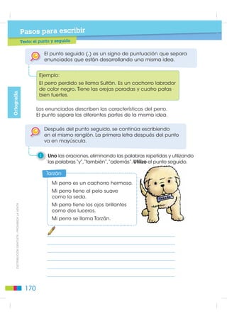 Pasos para escribir
                                                           T t
                                                           Texto: uso del diminutivo


    Las palabras pueden expresar disminución de tamaño o
    cariño si se les añade los sufijos “ito”, “ita”, “illo”, “illa”, “cito”,
    “cita”, “ecito”, “ecita”, “cillo”, “cilla”. Ejemplo: perro - perrito.

1    Escribo los diminutivos de los nombres de los dibujos.




                                                                                                       Elementos de la Lengua
    En los diminutivos de las palabras que terminan en “ca” o
    “co”, cambia la “c” por “qu”. Ejemplo: mosca-mosquita.

2    Escribo los diminutivos de los nombres de los dibujos.



                                                                                       ',675,%8,Ï1 *5$78,7$  352+,%,'$ /$ 9(17$




                                                                               169
 