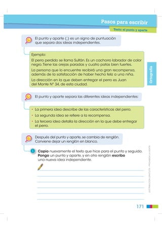 Pasos para escribir
                                                 Texto: el punto y seguido

                                                              El punto seguido (.) es un signo de puntuación que separa
                                                              enunciados que están desarrollando una misma idea.


                                                          Ejemplo:
                                                          El perro perdido se llama Sultán. Es un cachorro labrador
                                                          de color negro. Tiene las orejas paradas y cuatro patas
Ortografía




                                                          bien fuertes.

                                                         Los enunciados describen las características del perro.
                                                         El punto separa las diferentes partes de la misma idea.

                                                              Después del punto seguido, se continúa escribiendo
                                                              en el mismo renglón. La primera letra después del punto
                                                              va en mayúscula.

                                                          1    Uno las oraciones, eliminando las palabras repetidas y utilizando
                                                               las palabras “y”,“también”,“además”. Utilizo el punto seguido.

                                                              Tarzán
                                                                 Mi perro es un cachorro hermoso.
                                                                 Mi perro tiene el pelo suave
                                                                 como la seda.
                                                                 Mi perro tiene los ojos brillantes
    ',675,%8,Ï1 *5$78,7$  352+,%,'$ /$ 9(17$




                                                                 como dos luceros.
                                                                 Mi perro se llama Tarzán.




                                                   170
 